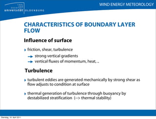 WIND ENERGY METEOROLOGY



                           CHARACTERISTICS OF BOUNDARY LAYER
                           FLOW
                           Influence of surface
                           ‣ friction, shear, turbulence
                                 strong vertical gradients
                                 vertical fluxes of momentum, heat, ..

                           Turbulence
                           ‣ turbulent eddies are generated mechanically by strong shear as
                             flow adjusts to condition at surface

                           ‣ thermal generation of turbulence through buoyancy by
                             destabilized stratification (--> thermal stability)



Dienstag, 19. April 2011
 