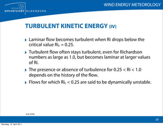 WIND ENERGY METEOROLOGY



                           TURBULENT KINETIC ENERGY (IV)

                           ‣ Laminar flow becomes turbulent when Ri drops below the
                               critical value Ric = 0.25.
                           ‣ Turbulent flow often stays turbulent, even for Richardson
                               numbers as large as 1.0, but becomes laminar at larger values
                               of Ri.
                           ‣   The presence or absence of turbulence for 0.25 < Ri < 1.0
                               depends on the history of the flow.
                           ‣   Flows for which Ric < 0.25 are said to be dynamically unstable.




                           Stull (2006)

                                                                                                 20
Dienstag, 19. April 2011
 
