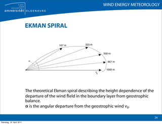 WIND ENERGY METEOROLOGY



                           EKMAN SPIRAL




                           The theoretical Ekman spiral describing the height dependence of the
                           departure of the wind ﬁeld in the boundary layer from geostrophic
                           balance.
                           α is the angular departure from the geostrophic wind vg.

                                                                                                  24
Dienstag, 19. April 2011
 
