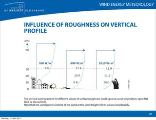 WIND ENERGY METEOROLOGY



                           INFLUENCE OF ROUGHNESS ON VERTICAL
                           PROFILE




                                                                                                                        © EWEA 2002
                           The vertical wind gradient for different values of surface roughness (built up area; scrub vegetation; open flat
                           land or sea surface).
                           Note that the wind power content of the wind at the same height (30 m) varies considerably.


                                                                                                                                              28
Dienstag, 19. April 2011
 