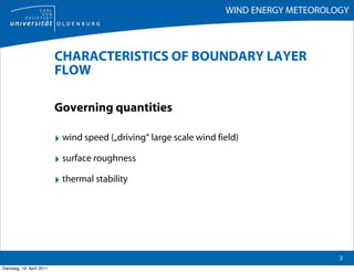 WIND ENERGY METEOROLOGY



                           CHARACTERISTICS OF BOUNDARY LAYER
                           FLOW

                           Governing quantities

                           ‣ wind speed („driving“ large scale wind field)
                           ‣ surface roughness
                           ‣ thermal stability




                                                                                           3
Dienstag, 19. April 2011
 