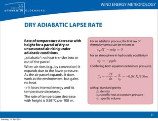 WIND ENERGY METEOROLOGY



                           DRY ADIABATIC LAPSE RATE

                           Rate of temperature decrease with         For an adiabatic process, the first law of
                           height for a parcel of dry or             thermodynamics can be written as
                           unsaturated air rising under                    cp dT − αdp = 0
                           adiabatic conditions
                                                                     For an atmosphere in hydrostatic equilibrium
                           „adiabatic“: no heat transfer into or
                           out of the parcel                               dp = −ρgdz
                           When air rises (e.g., by convection) it   Combining both equations (eliminate pressure):
                           expands due to the lower pressure.
                           As the air parcel expands, it does                     dT   g
                                                                           Γd = −    =    = −0.98 K/100m
                           work at the environment, but gains                     dz   cp
                           no heat.
                           -> It loses internal energy and its       with g: standard gravity
                           temperature decreases.                         ρ: density
                                                                          cp: specific heat at constant pressure
                           The rate of temperature decrease               α: specific volume
                           with height is 0.98 °C per 100 m.


                                                                                                                    31
Dienstag, 19. April 2011
 