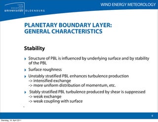 WIND ENERGY METEOROLOGY



                               PLANETARY BOUNDARY LAYER:
                               GENERAL CHARACTERISTICS

                           Stability
                           ‣ Structure of PBL is influenced by underlying surface and by stability
                                of the PBL
                           ‣    Surface roughness
                           ‣    Unstably stratified PBL enhances turbulence production
                                -> intensified exchange
                                -> more uniform distribution of momentum, etc.
                           ‣     Stably stratified PBL turbulence produced by shear is suppressed
                                -> weak exchange
                                -> weak coupling with surface
                           .

                                                                                                     4
Dienstag, 19. April 2011
 