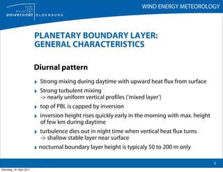 WIND ENERGY METEOROLOGY



                               PLANETARY BOUNDARY LAYER:
                               GENERAL CHARACTERISTICS

                           Diurnal pattern
                           ‣ Strong mixing during daytime with upward heat flux from surface
                           ‣ Strong turbulent mixing
                             -> nearly uniform vertical profiles (‘mixed layer‘)
                           ‣ top of PBL is capped by inversion
                           ‣ inversion height rises quickly early in the morning with max. height
                             of few km during daytime
                           ‣ turbulence dies out in night time when vertical heat flux turns
                             -> shallow stable layer near surface
                           ‣ nocturnal boundary layer height is typicaly 50 to 200 m only
                           .                                                                        5
Dienstag, 19. April 2011
 