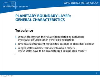 WIND ENERGY METEOROLOGY



                               PLANETARY BOUNDARY LAYER:
                               GENERAL CHARACTERISTICS

                           Turbulence
                           ‣ Diffuse processes in the PBL are dominarted by turbulence
                                (molecular diffusion can in general be neglected)
                           ‣    Time scales of turbulent motion: few seconds to about half an hour
                           ‣    Length scales: millemeters to few hundred meters
                                (these scales have to be parameterized in large scale models)
                           .




                                                                                                     6
Dienstag, 19. April 2011
 