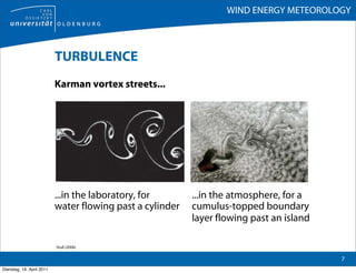 WIND ENERGY METEOROLOGY



                           TURBULENCE
                           Karman vortex streets...




                           ...in the laboratory, for       ...in the atmosphere, for a
                           water flowing past a cylinder   cumulus-topped boundary
                                                           layer flowing past an island

                           Stull (2006)

                                                                                          7
Dienstag, 19. April 2011
 