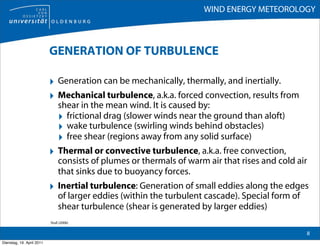 WIND ENERGY METEOROLOGY



                           GENERATION OF TURBULENCE

                           ‣ Generation can be mechanically, thermally, and inertially.
                           ‣ Mechanical turbulence, a.k.a. forced convection, results from
                                shear in the mean wind. It is caused by:
                                ‣ frictional drag (slower winds near the ground than aloft)
                                ‣ wake turbulence (swirling winds behind obstacles)
                                ‣ free shear (regions away from any solid surface)
                           ‣ Thermal or convective turbulence, a.k.a. free convection,
                                consists of plumes or thermals of warm air that rises and cold air
                                that sinks due to buoyancy forces.
                           ‣ Inertial turbulence: Generation of small eddies along the edges
                                of larger eddies (within the turbulent cascade). Special form of
                                shear turbulence (shear is generated by larger eddies)
                           Stull (2006)

                                                                                                   8
Dienstag, 19. April 2011
 