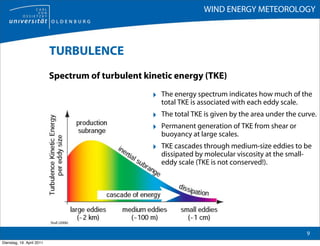 WIND ENERGY METEOROLOGY



                           TURBULENCE
                           Spectrum of turbulent kinetic energy (TKE)

                                                   ‣ The energy spectrum indicates how much of the
                                                     total TKE is associated with each eddy scale.
                                                   ‣ The total TKE is given by the area under the curve.
                                                   ‣ Permanent generation of TKE from shear or
                                                     buoyancy at large scales.
                                                   ‣ TKE cascades through medium-size eddies to be
                                                     dissipated by molecular viscosity at the small-
                                                     eddy scale (TKE is not conserved!).




                           Stull (2006)

                                                                                                       9
Dienstag, 19. April 2011
 