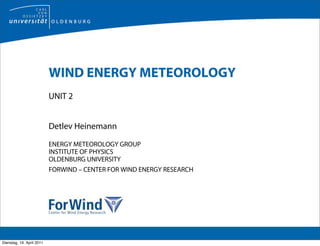 WIND ENERGY METEOROLOGY
                           UNIT 2


                           Detlev Heinemann

                           ENERGY METEOROLOGY GROUP
                           INSTITUTE OF PHYSICS
                           OLDENBURG UNIVERSITY
                           FORWIND – CENTER FOR WIND ENERGY RESEARCH




Dienstag, 19. April 2011
 