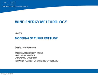 WIND ENERGY METEOROLOGY

                         UNIT 5
                         MODELING OF TURBULENT FLOW


                         Detlev Heinemann

                         ENERGY METEOROLOGY GROUP
                         INSTITUTE OF PHYSICS
                         OLDENBURG UNIVERSITY
                         FORWIND – CENTER FOR WIND ENERGY RESEARCH




Dienstag, 17. Mai 2011
 