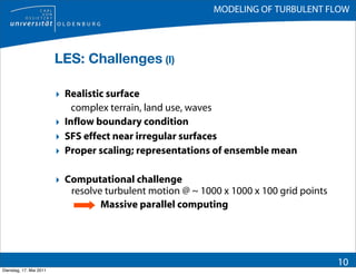 MODELING OF TURBULENT FLOW




                         LES: Challenges (I)

                         ‣ Realistic surface
                             complex terrain, land use, waves
                         ‣ Inflow boundary condition
                         ‣ SFS effect near irregular surfaces
                         ‣ Proper scaling; representations of ensemble mean

                         ‣ Computational challenge
                            resolve turbulent motion @ ~ 1000 x 1000 x 100 grid points
                                   Massive parallel computing




                                                                                         10
Dienstag, 17. Mai 2011
 