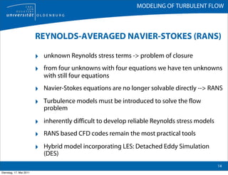 MODELING OF TURBULENT FLOW



                         REYNOLDS-AVERAGED NAVIER-STOKES (RANS)

                         ‣ unknown Reynolds stress terms -> problem of closure
                         ‣ from four unknowns with four equations we have ten unknowns
                            with still four equations

                         ‣ Navier-Stokes equations are no longer solvable directly --> RANS
                         ‣ Turbulence models must be introduced to solve the flow
                            problem

                         ‣ inherently difficult to develop reliable Reynolds stress models
                         ‣ RANS based CFD codes remain the most practical tools
                         ‣ Hybrid model incorporating LES: Detached Eddy Simulation
                            (DES)
                                                                                             14
Dienstag, 17. Mai 2011
 