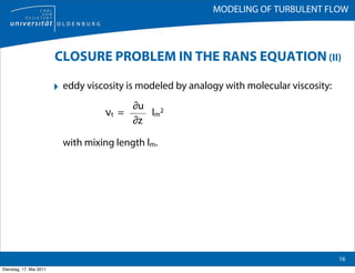 MODELING OF TURBULENT FLOW



                         CLOSURE PROBLEM IN THE RANS EQUATION (II)

                         ‣ eddy viscosity is modeled by analogy with molecular viscosity:
                                          ∂u
                                     νt =    lm2
                                          ∂z

                           with mixing length lm.




                                                                                            16
Dienstag, 17. Mai 2011
 
