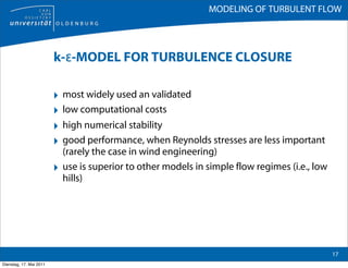 MODELING OF TURBULENT FLOW




                         k-ε-MODEL FOR TURBULENCE CLOSURE

                         ‣ most widely used an validated
                         ‣ low computational costs
                         ‣ high numerical stability
                         ‣ good performance, when Reynolds stresses are less important
                             (rarely the case in wind engineering)
                         ‣   use is superior to other models in simple flow regimes (i.e., low
                             hills)




                                                                                                 17
Dienstag, 17. Mai 2011
 