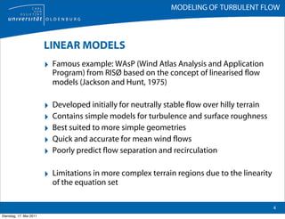 MODELING OF TURBULENT FLOW



                         LINEAR MODELS
                         ‣ Famous example: WAsP (Wind Atlas Analysis and Application
                             Program) from RISØ based on the concept of linearised flow
                             models (Jackson and Hunt, 1975)

                         ‣   Developed initially for neutrally stable flow over hilly terrain
                         ‣   Contains simple models for turbulence and surface roughness
                         ‣   Best suited to more simple geometries
                         ‣   Quick and accurate for mean wind flows
                         ‣   Poorly predict flow separation and recirculation

                         ‣ Limitations in more complex terrain regions due to the linearity
                             of the equation set

                                                                                                4
Dienstag, 17. Mai 2011
 