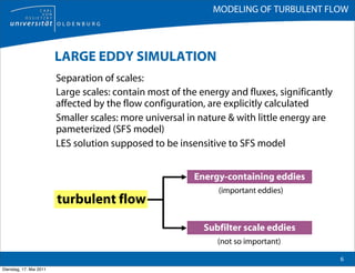 MODELING OF TURBULENT FLOW



                         LARGE EDDY SIMULATION
                         Separation of scales:
                         Large scales: contain most of the energy and fluxes, significantly
                         affected by the flow configuration, are explicitly calculated
                         Smaller scales: more universal in nature & with little energy are
                         pameterized (SFS model)
                         LES solution supposed to be insensitive to SFS model


                                                         Energy-containing eddies
                                                               (important eddies)
                         turbulent flow
                                                            Subfilter scale eddies
                                                               (not so important)

                                                                                              6
Dienstag, 17. Mai 2011
 