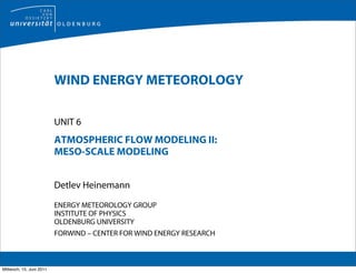 WIND ENERGY METEOROLOGY

                          UNIT 6
                          ATMOSPHERIC FLOW MODELING II:
                          MESO-SCALE MODELING


                          Detlev Heinemann

                          ENERGY METEOROLOGY GROUP
                          INSTITUTE OF PHYSICS
                          OLDENBURG UNIVERSITY
                          FORWIND – CENTER FOR WIND ENERGY RESEARCH



Mittwoch, 15. Juni 2011
 