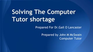 Solving The Computer
Tutor shortage
Prepared For Dr.Gail O Lancaster
Prepared by John M McSwain
Computer Tutor
 