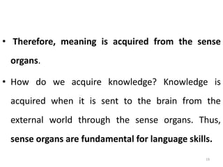 • Therefore, meaning is acquired from the sense
organs.
• How do we acquire knowledge? Knowledge is
acquired when it is sent to the brain from the
external world through the sense organs. Thus,
sense organs are fundamental for language skills.
19
 