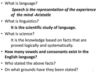 • What is language?
Speech is the representation of the experience
of the mind -Aristotle
• What is linguistics?
It is the scientific study of language.
• What is science?
It is the knowledge based on facts that are
proved logically and systematically.
• How many vowels and consonants exist in the
English language?
• Who stated the above facts?
• On what grounds have they been stated? 3
 