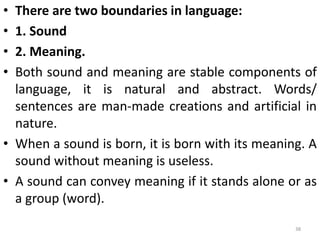 • There are two boundaries in language:
• 1. Sound
• 2. Meaning.
• Both sound and meaning are stable components of
language, it is natural and abstract. Words/
sentences are man-made creations and artificial in
nature.
• When a sound is born, it is born with its meaning. A
sound without meaning is useless.
• A sound can convey meaning if it stands alone or as
a group (word).
38
 