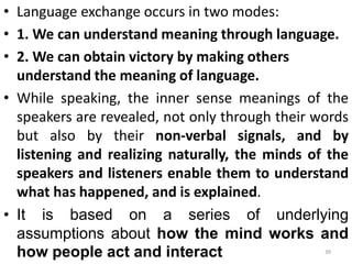 • Language exchange occurs in two modes:
• 1. We can understand meaning through language.
• 2. We can obtain victory by making others
understand the meaning of language.
• While speaking, the inner sense meanings of the
speakers are revealed, not only through their words
but also by their non-verbal signals, and by
listening and realizing naturally, the minds of the
speakers and listeners enable them to understand
what has happened, and is explained.
• It is based on a series of underlying
assumptions about how the mind works and
how people act and interact 39
 