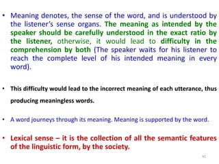 • Meaning denotes, the sense of the word, and is understood by
the listener’s sense organs. The meaning as intended by the
speaker should be carefully understood in the exact ratio by
the listener, otherwise, it would lead to difficulty in the
comprehension by both (The speaker waits for his listener to
reach the complete level of his intended meaning in every
word).
• This difficulty would lead to the incorrect meaning of each utterance, thus
producing meaningless words.
• A word journeys through its meaning. Meaning is supported by the word.
• Lexical sense – it is the collection of all the semantic features
of the linguistic form, by the society.
41
 