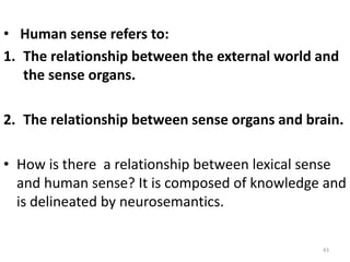 • Human sense refers to:
1. The relationship between the external world and
the sense organs.
2. The relationship between sense organs and brain.
• How is there a relationship between lexical sense
and human sense? It is composed of knowledge and
is delineated by neurosemantics.
43
 