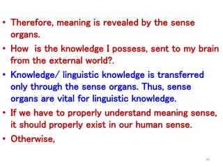 • Therefore, meaning is revealed by the sense
organs.
• How is the knowledge I possess, sent to my brain
from the external world?.
• Knowledge/ linguistic knowledge is transferred
only through the sense organs. Thus, sense
organs are vital for linguistic knowledge.
• If we have to properly understand meaning sense,
it should properly exist in our human sense.
• Otherwise,
46
 