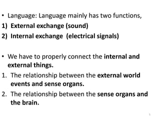 • Language: Language mainly has two functions,
1) External exchange (sound)
2) Internal exchange (electrical signals)
• We have to properly connect the internal and
external things.
1. The relationship between the external world
events and sense organs.
2. The relationship between the sense organs and
the brain.
5
 