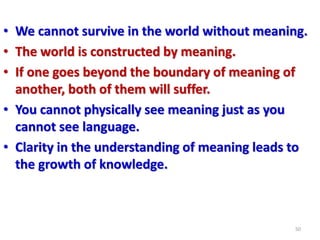 • We cannot survive in the world without meaning.
• The world is constructed by meaning.
• If one goes beyond the boundary of meaning of
another, both of them will suffer.
• You cannot physically see meaning just as you
cannot see language.
• Clarity in the understanding of meaning leads to
the growth of knowledge.
50
 