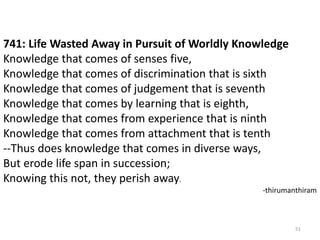 51
741: Life Wasted Away in Pursuit of Worldly Knowledge
Knowledge that comes of senses five,
Knowledge that comes of discrimination that is sixth
Knowledge that comes of judgement that is seventh
Knowledge that comes by learning that is eighth,
Knowledge that comes from experience that is ninth
Knowledge that comes from attachment that is tenth
--Thus does knowledge that comes in diverse ways,
But erode life span in succession;
Knowing this not, they perish away.
-thirumanthiram
 