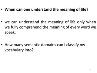 • When can one understand the meaning of life?
• we can understand the meaning of life only when
we fully comprehend the meaning of every word we
speak.
• How many semantic domains can I classify my
vocabulary into?
55
 