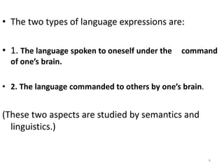 • The two types of language expressions are:
• 1. The language spoken to oneself under the command
of one’s brain.
• 2. The language commanded to others by one’s brain.
(These two aspects are studied by semantics and
linguistics.)
6
 