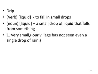 • Drip
• (Verb) [liquid] - to fall in small drops
• (noun) [liquid] – a small drop of liquid that falls
from something
• 1. Very small,( our village has not seen even a
single drop of rain.)
65
 