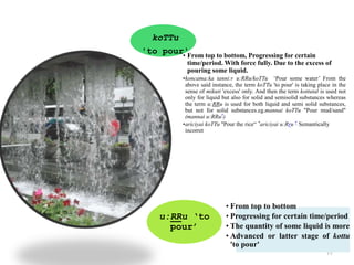 77
koTTu
'to pour'• From top to bottom, Progressing for certain
time/period. With force fully. Due to the excess of
pouring some liquid.
•koncama:ka tanni:r u:RRu/koTTu ‘Pour some water’ From the
above said instance, the term koTTu 'to pour' is taking place in the
sense of mikuti 'excess' only. And then the term kottutal is used not
only for liquid but also for solid and semisolid substances whereas
the term u:RRu is used for both liquid and semi solid substances,
but not for solid substances.eg.mannai koTTu "Pour mud/sand"
(mannai u:RRu*)
•ariciyai koTTu "Pour the rice“ *ariciyai u:Rru * Semantically
incorret
u:RRu ‘to
pour’
• From top to bottom
• Progressing for certain time/period
• The quantity of some liquid is more
• Advanced or latter stage of kottu
'to pour'
 