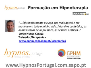 ”… foi simplesmente o curso que mais gostei e me
motivou em toda a minha vida. Adorei os conteúdos, as
nossas trocas de impressões, as sessões práticas…”
Jorge Nunes Caraça
Treinador/Terapeuta -
www.gphm.com.sapo.pt/jorgecaraca
www.HypnosPortugal.com.sapo.pt
 
