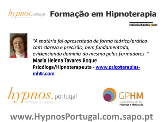 “A matéria foi apresentada de forma teórico/prática
com clareza e precisão, bem fundamentada,
evidenciando domínio da mesma pelos formadores. ”
Maria Helena Tavares Roque
Psicóloga/Hipnoterapeuta - www.psicoterapias-
mhtr.com
www.HypnosPortugal.com.sapo.pt
 