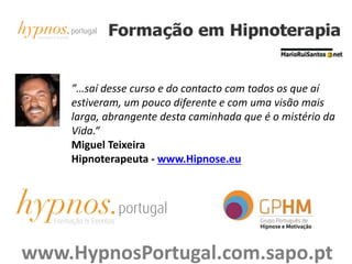 ”…saí desse curso e do contacto com todos os que aí
estiveram, um pouco diferente e com uma visão mais
larga, abrangente desta caminhada que é o mistério da
Vida.“
Miguel Teixeira
Hipnoterapeuta - www.Hipnose.eu
www.HypnosPortugal.com.sapo.pt
 