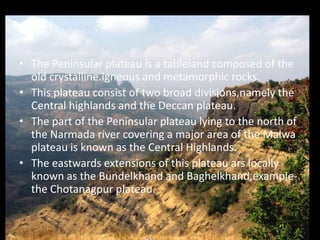 The Peninsular plateau is a tableland composed of the old crystalline.igneous and metamorphic rocks.This plateau consist of two broad divisions,namely the Central highlands and the Deccan plateau. The part of the Peninsular plateau lying to the north of the Narmada river covering a major area of the Malwa plateau is known as the Central Highlands.The eastwards extensions of this plateau ars locally known as the Bundelkhand and Baghelkhand,example-the Chotanagpur plateau.