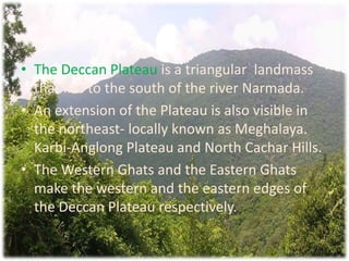 The Deccan Plateau is a triangular  landmass that lies to the south of the river Narmada.An extension of the Plateau is also visible in the northeast- locally known as Meghalaya. Karbi-Anglong Plateau and North Cachar Hills.The Western Ghats and the Eastern Ghats make the western and the eastern edges of the Deccan Plateau respectively.
