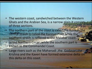 The western coast, sandwiched between the Western Ghats and the Arabian Sea, is a narrow plain.It consists of three sections. The northern part of the coast is called the Konkan,the central strech is called the Kannad Plain while the southern strech is reffered to the Malabar coast.In the Northern Circar ,while the southern part is known as the Coromandel Coast.Large rivers such as the Mahanadi ,the  Godavari,the Krishna and the Kaveri have formed extensive delta on this delta on this coast.