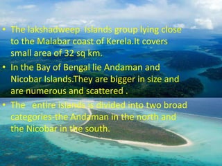 The lakshadweep  Islands group lying close to the Malabar coast of Kerela.It covers small area of 32 sq km.In the Bay of Bengal lie Andaman and Nicobar Islands.They are bigger in size and are numerous and scattered .The   entire islands is divided into two broad categories-the Andaman in the north and the Nicobar in the south.