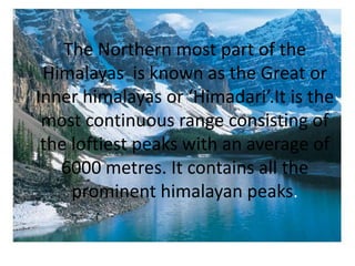 The Northern most part of the  Himalayas  is known as the Great or Inner himalayas or ‘Himadari’.It is the most continuous range consisting of the loftiest peaks with an average of 6000 metres. It contains all the prominent himalayan peaks.