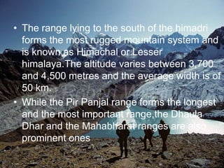 The range lying to the south of the himadri forms the most rugged mountain system and is known as Himachal or Lesser himalaya.The altitude varies between 3,700 and 4,500 metres and the average width is of 50 km.While the PirPanjal range forms the longest and the most important range,theDhaulaDhar and the Mahabharat ranges are also prominent ones