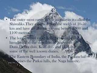 The outer most range of the himalayas is called the Shiwaliks.Theyextented over the width of 10-50 km and have an altitude varying between 900 and 1100 metres.The longitudinal valley lying between lesser himalaya and the shiwaliksae known as Duns.Dehra dun, Kolti dun and Palti dun are some of the well known dunes.The Eastern Boundary of India, the Purvanchal comprises the Patkai hills, the Naga hills etc.