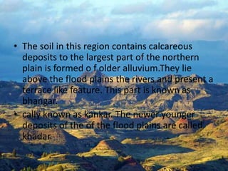 The soil in this region contains calcareous deposits to the largest part of the northern plain is formed o f older alluvium.They lie above the flood plains the rivers and present a terrace like feature. This part is known as bhangar.cally known as kankar. The newer younger deposits of the of the flood plains are called khadar.