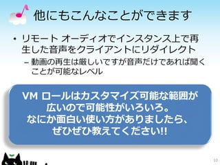 他にもこんなことができます
• リモート オーディオでインスタンス上で再
  生した音声をクライアントにリダイレクト
 – 動画の再生は厳しいですが音声だけであれば聞く
   ことが可能なレベル


 VM ロールはカスタマイズ可能な範囲が
     広いので可能性がいろいろ。
  なにか面白い使い方がありましたら、
      ぜひぜひ教えてください!!

                            10
 