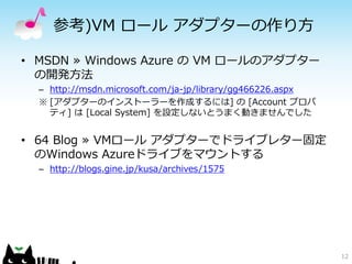 参考)VM ロール アダプターの作り方

• MSDN ≫ Windows Azure の VM ロールのアダプター
  の開発方法
  – http://msdn.microsoft.com/ja-jp/library/gg466226.aspx
  ※ [アダプターのインストーラーを作成するには] の [Account プロパ
    ティ] は [Local System] を設定しないとうまく動きませんでした


• 64 Blog ≫ VMロール アダプターでドライブレター固定
  のWindows Azureドライブをマウントする
  – http://blogs.gine.jp/kusa/archives/1575




                                                            12
 