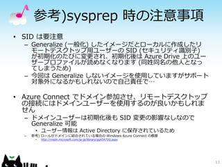 参考)sysprep 時の注意事項
• SID は要注意
  – Generalize (一般化) したイメージだとローカルに作成したリ
    モートデスクトップ用ユーザーの SID (セキュリティ識別子)
    が初期化のたびに変更され、初期化後は Azure Drive 上のユー
    ザープロファイルが読めなくなります (同姓同名の他人となっ
    てしまうため)
  – 今回は Generalize しないイメージを使用していますがサポート
    対象外になるかもしれないので自己責任で…

• Azure Connect でドメイン参加させ、リモートデスクトップ
  の接続にはドメインユーザーを使用するのが良いかもしれま
  せん
  – ドメインユーザーは初期化後も SID 変更の影響なしなので
    Generalize 可能
       • ユーザー情報は Active Directory に保存されているため
  –   参考) ロールがドメインに結合されている場合の Windows Azure Connect の概要
       •   http://msdn.microsoft.com/ja-jp/library/gg454720.aspx




                                                                   13
 